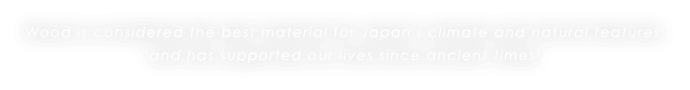 Wood is considered the best material for Japan's climate and natural features, and has supported our lives since ancient times.